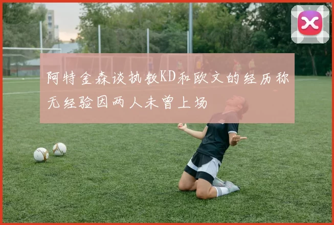 阿特金森谈执教KD和欧文的经历称无经验因两人未曾上场