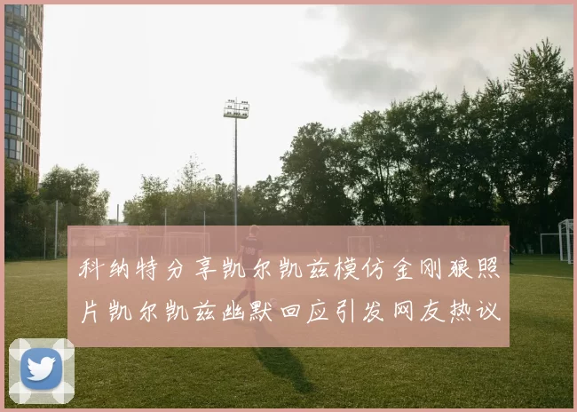 科纳特分享凯尔凯兹模仿金刚狼照片凯尔凯兹幽默回应引发网友热议
