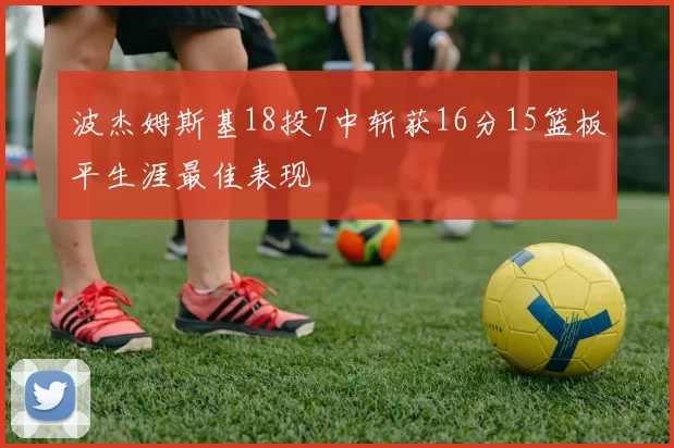 波杰姆斯基18投7中斩获16分15篮板平生涯最佳表现