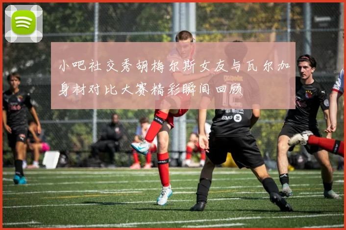 小吧社交秀胡梅尔斯女友与瓦尔加身材对比大赛精彩瞬间回顾