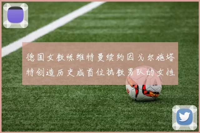 德国女教练维特曼续约因戈尔施塔特创造历史成首位执教男队的女性教练