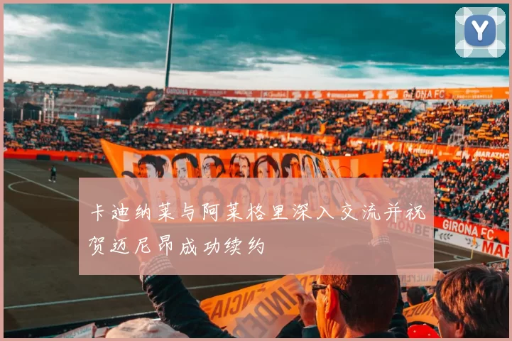 卡迪纳莱与阿莱格里深入交流并祝贺迈尼昂成功续约