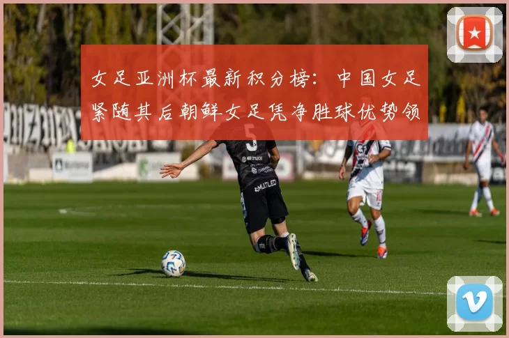 女足亚洲杯最新积分榜：中国女足紧随其后朝鲜女足凭净胜球优势领跑
