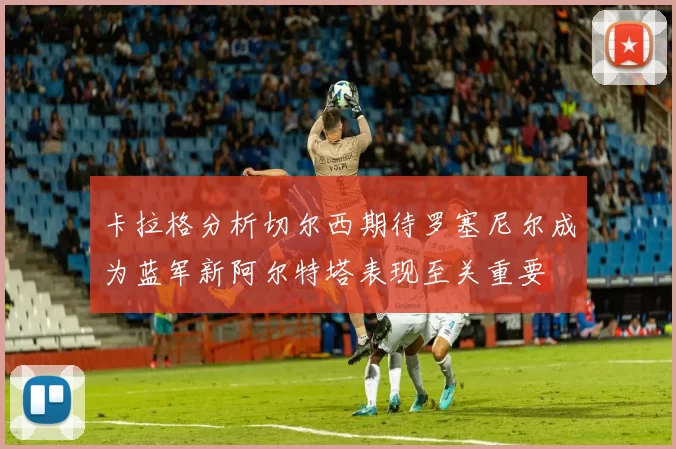 卡拉格分析切尔西期待罗塞尼尔成为蓝军新阿尔特塔表现至关重要
