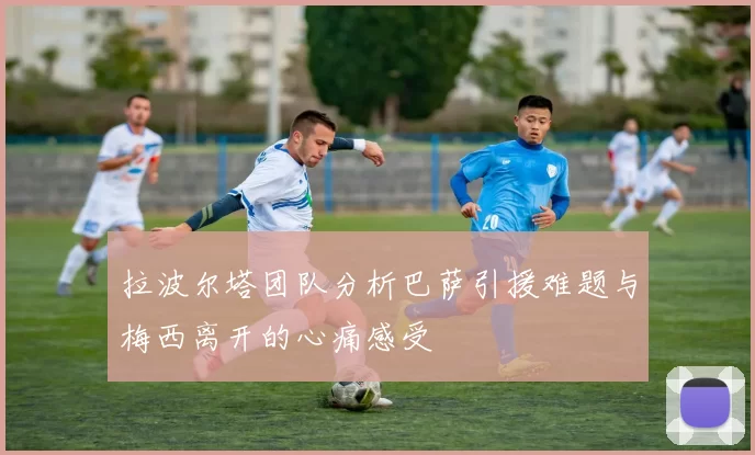 拉波尔塔团队分析巴萨引援难题与梅西离开的心痛感受