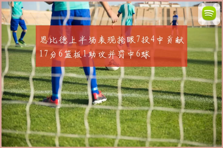 恩比德上半场表现抢眼7投4中贡献17分6篮板1助攻并罚中6球