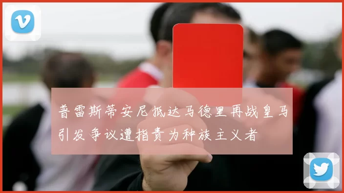 普雷斯蒂安尼抵达马德里再战皇马引发争议遭指责为种族主义者