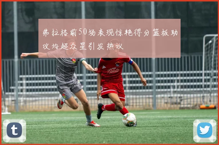 弗拉格前50场表现惊艳得分篮板助攻均超众星引发热议
