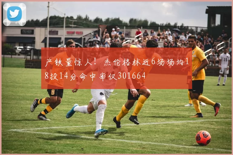 产铁量惊人！杰伦格林近6场场均18投14分命中率仅301664
