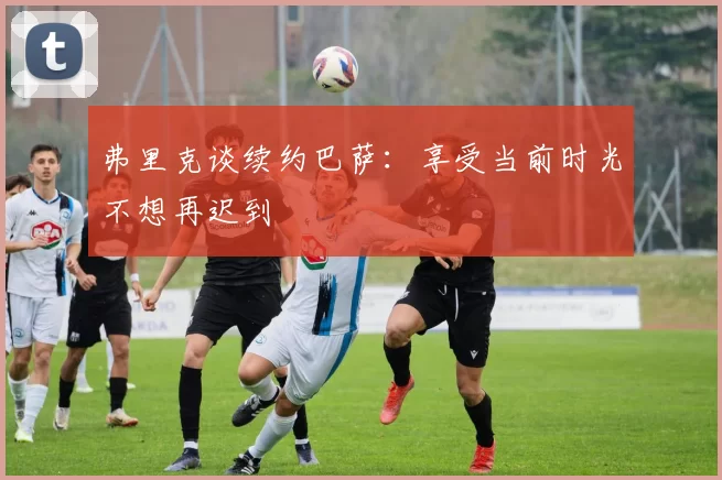 弗里克谈续约巴萨：享受当前时光不想再迟到