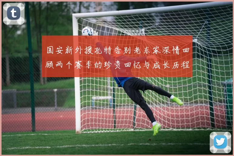 国安新外援孔特告别老东家深情回顾两个赛季的珍贵回忆与成长历程